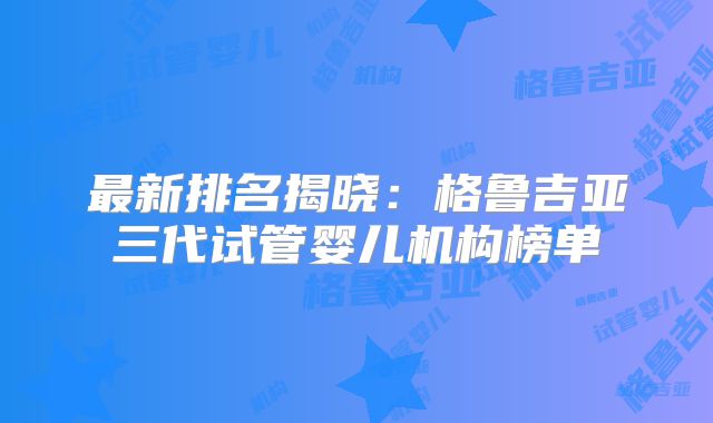 最新排名揭晓:格鲁吉亚三代试管婴儿机构榜单