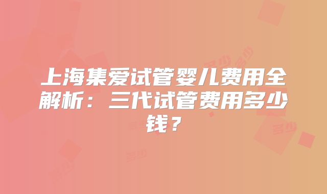 上海集爱试管婴儿费用全解析:三代试管费用多少钱?