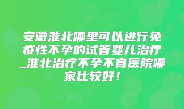 安徽淮北哪里可以进行免疫性不孕的试管婴儿治疗_淮北治疗不孕不育医院哪家比较好！