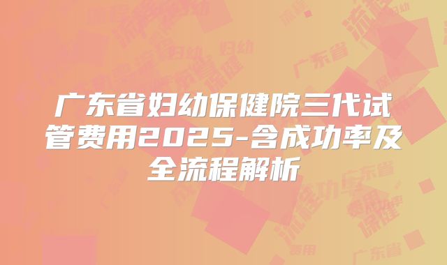 广东省妇幼保健院三代试管费用2025-含成功率及全流程解析