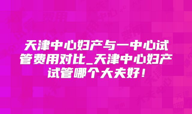 天津中心妇产与一中心试管费用对比_天津中心妇产试管哪个大夫好！