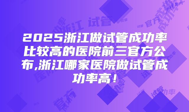 2025浙江做试管成功率比较高的医院前三官方公布,浙江哪家医院做试管成功率高!