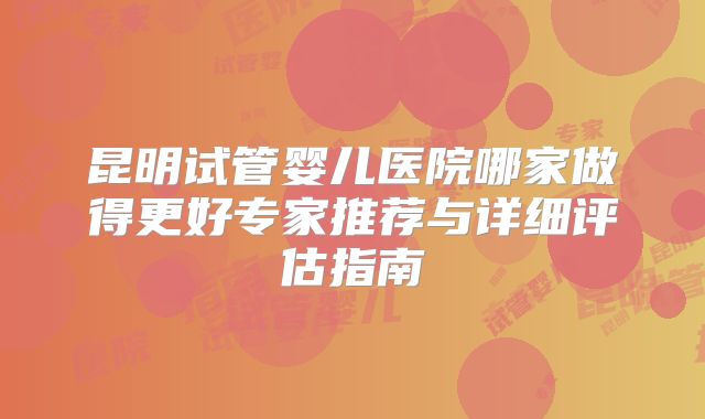 昆明试管婴儿医院哪家做得更好专家推荐与详细评估指南