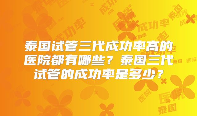 泰国试管三代成功率高的医院都有哪些?泰国三代试管的成功率是多少?
