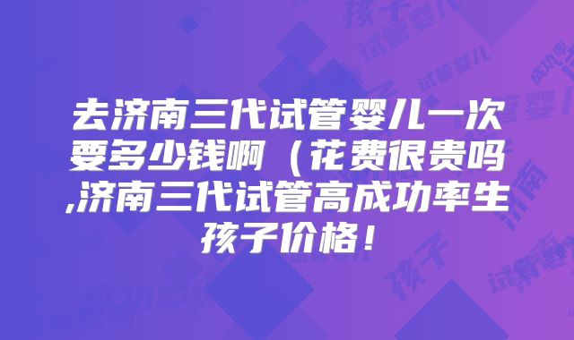 去济南三代试管婴儿一次要多少钱啊（花费很贵吗,济南三代试管高成功率生孩子价格！
