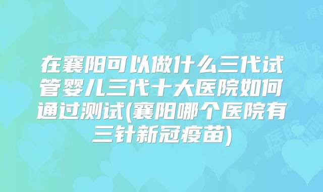 在襄阳可以做什么三代试管婴儿三代十大医院如何通过测试(襄阳哪个医院有三针新冠疫苗)