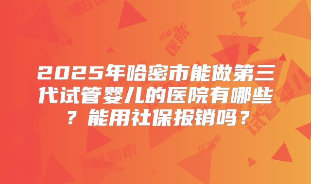2025年哈密市能做第三代试管婴儿的医院有哪些？能用社保报销吗？