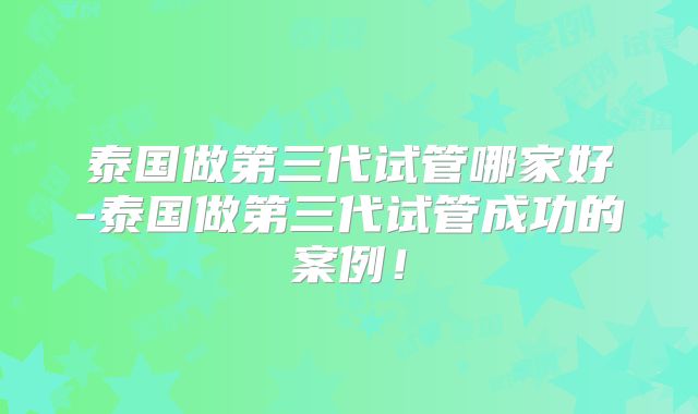 泰国做第三代试管哪家好-泰国做第三代试管成功的案例!