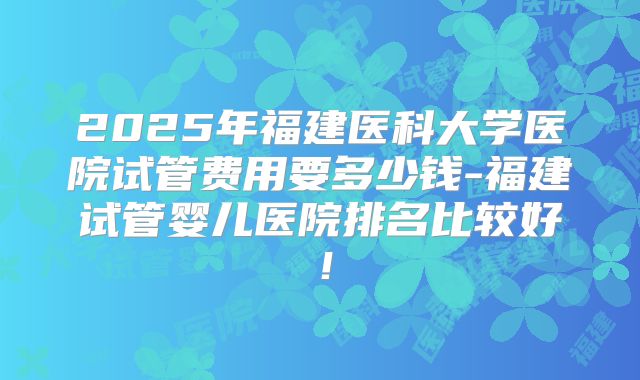 2025年福建医科大学医院试管费用要多少钱-福建试管婴儿医院排名比较好！