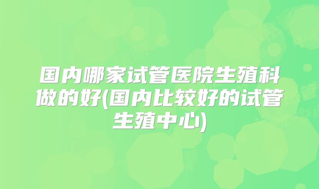 国内哪家试管医院生殖科做的好(国内比较好的试管生殖中心)
