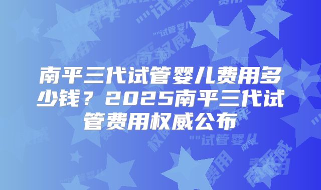 南平三代试管婴儿费用多少钱？2025南平三代试管费用权威公布