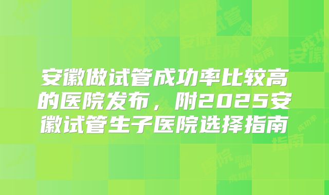 安徽做试管成功率比较高的医院发布,附2025安徽试管生子医院选择指南
