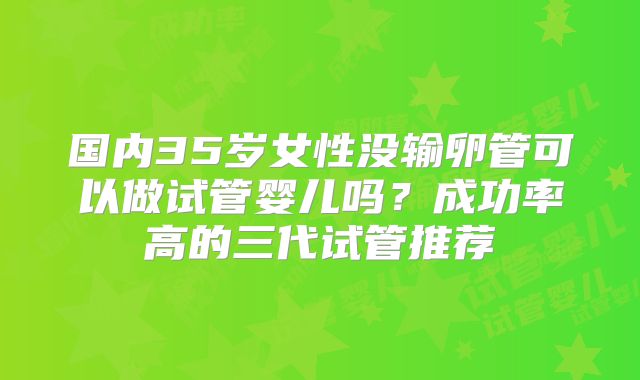 国内35岁女性没输卵管可以做试管婴儿吗？成功率高的三代试管推荐
