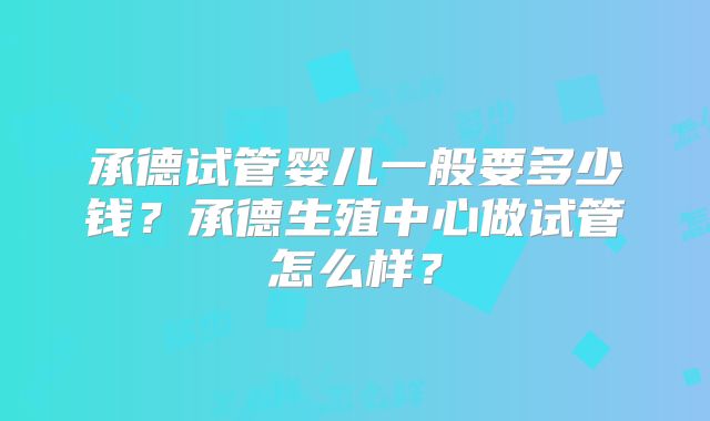 承德试管婴儿一般要多少钱？承德生殖中心做试管怎么样？