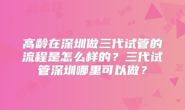 高龄在深圳做三代试管的流程是怎么样的？三代试管深圳哪里可以做？