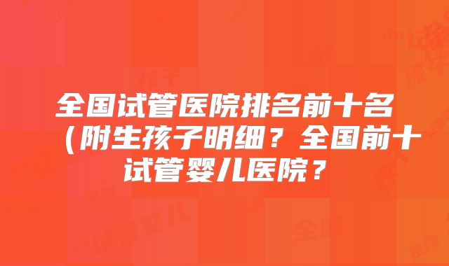 全国试管医院排名前十名（附生孩子明细？全国前十试管婴儿医院？