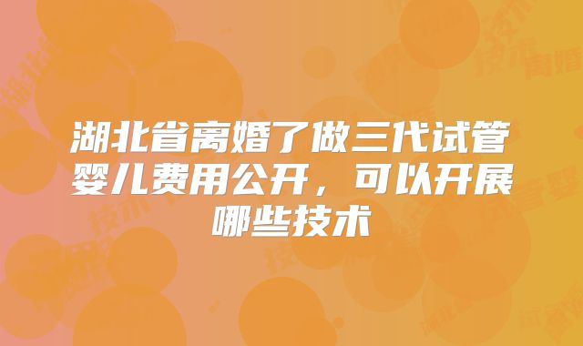湖北省离婚了做三代试管婴儿费用公开，可以开展哪些技术