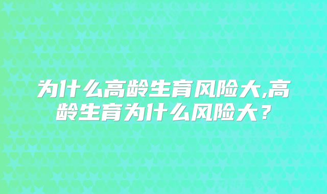 为什么高龄生育风险大,高龄生育为什么风险大？