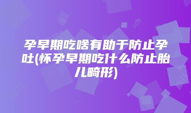 孕早期吃啥有助于防止孕吐(怀孕早期吃什么防止胎儿畸形)
