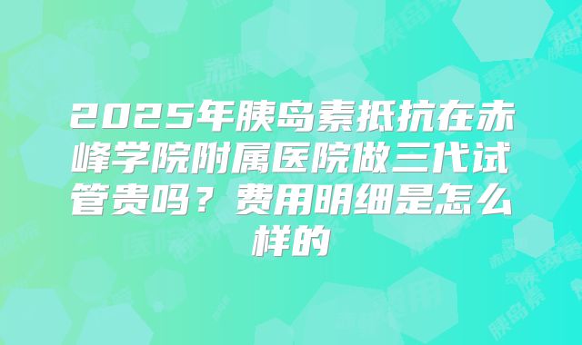 2025年胰岛素抵抗在赤峰学院附属医院做三代试管贵吗?费用明细是怎么样的