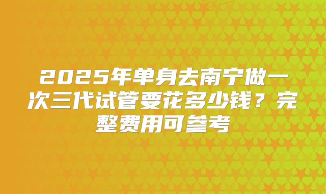 2025年单身去南宁做一次三代试管要花多少钱?完整费用可参考