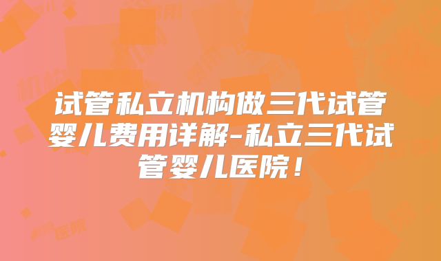 试管私立机构做三代试管婴儿费用详解-私立三代试管婴儿医院！