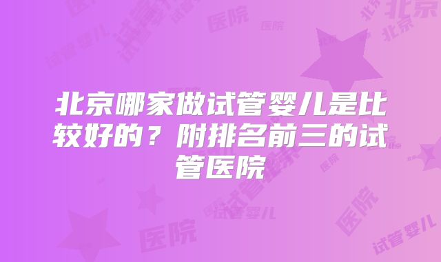 北京哪家做试管婴儿是比较好的？附排名前三的试管医院