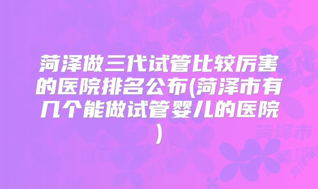菏泽做三代试管比较厉害的医院排名公布(菏泽市有几个能做试管婴儿的医院)