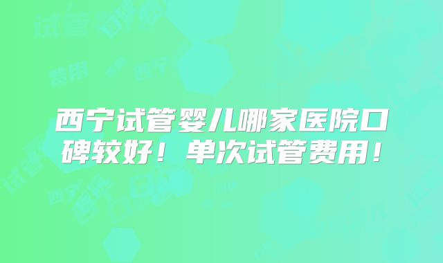 西宁试管婴儿哪家医院口碑较好!单次试管费用!