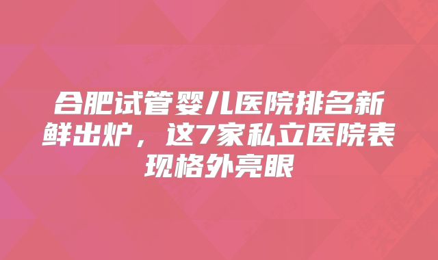 合肥试管婴儿医院排名新鲜出炉，这7家私立医院表现格外亮眼