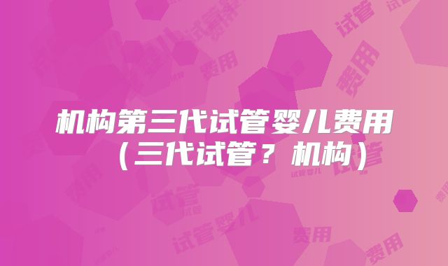 机构第三代试管婴儿费用（三代试管？机构）