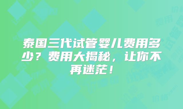 泰国三代试管婴儿费用多少？费用大揭秘，让你不再迷茫！