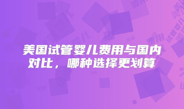 美国试管婴儿费用与国内对比，哪种选择更划算