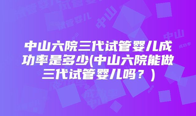 中山六院三代试管婴儿成功率是多少(中山六院能做三代试管婴儿吗?)