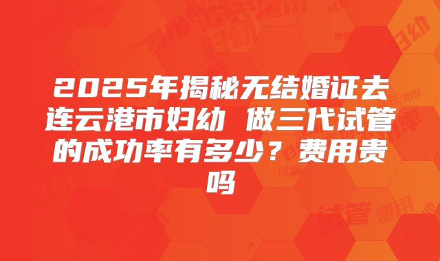 2025年揭秘无结婚证去连云港市妇幼 做三代试管的成功率有多少？费用贵吗