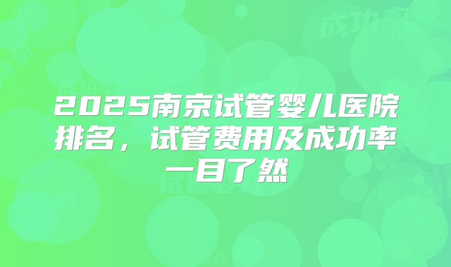 2025南京试管婴儿医院排名，试管费用及成功率一目了然
