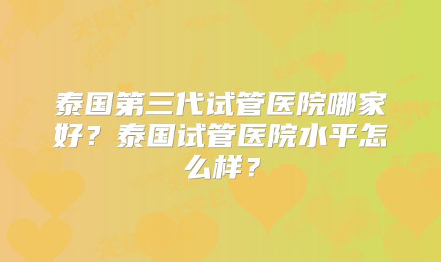 泰国第三代试管医院哪家好？泰国试管医院水平怎么样？