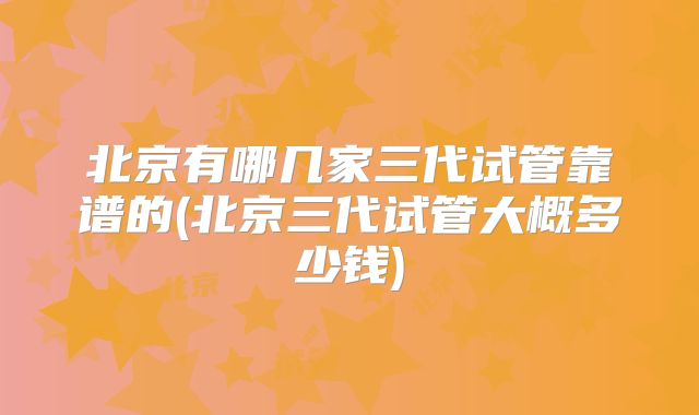北京有哪几家三代试管靠谱的(北京三代试管大概多少钱)