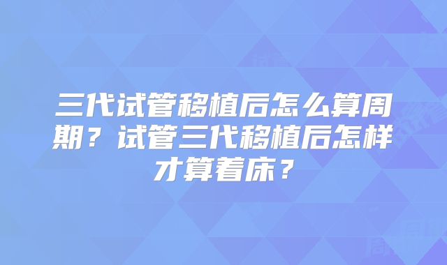 三代试管移植后怎么算周期？试管三代移植后怎样才算着床？