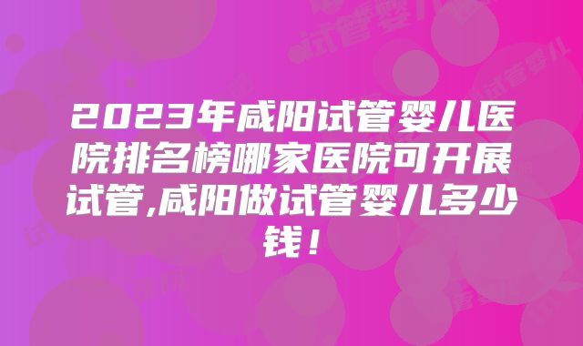 2023年咸阳试管婴儿医院排名榜哪家医院可开展试管,咸阳做试管婴儿多少钱!