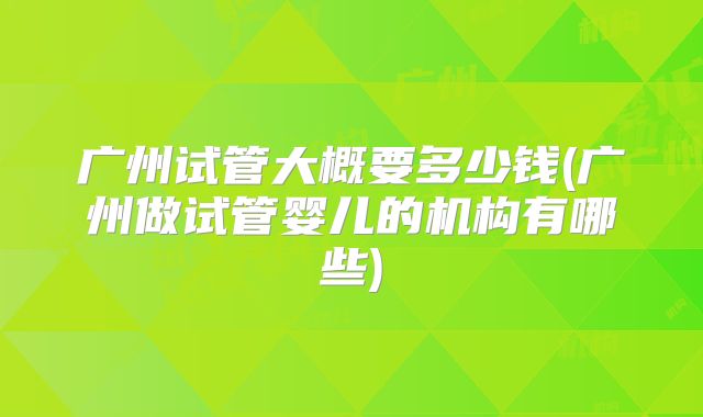 广州试管大概要多少钱(广州做试管婴儿的机构有哪些)