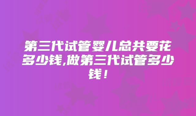 第三代试管婴儿总共要花多少钱,做第三代试管多少钱！