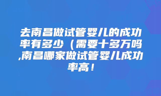 去南昌做试管婴儿的成功率有多少(需要十多万吗,南昌哪家做试管婴儿成功率高!