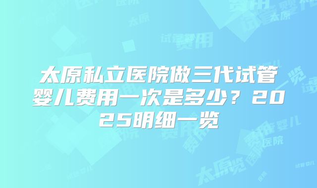 太原私立医院做三代试管婴儿费用一次是多少?2025明细一览