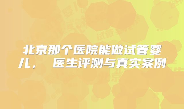 北京那个医院能做试管婴儿， 医生评测与真实案例