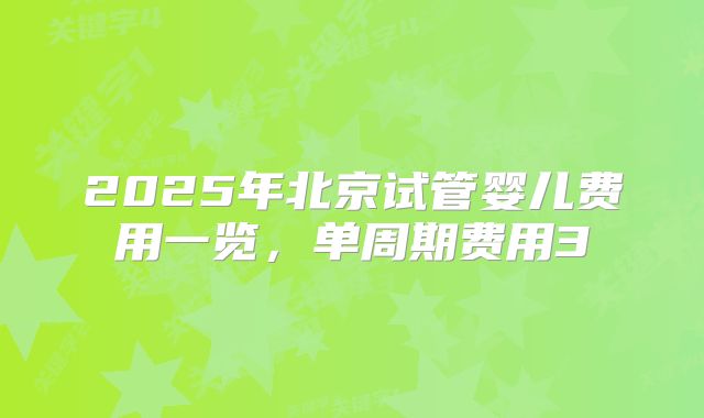 2025年北京试管婴儿费用一览,单周期费用3