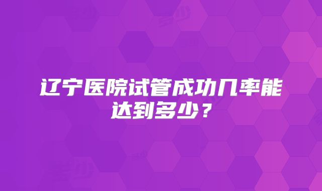 辽宁医院试管成功几率能达到多少？