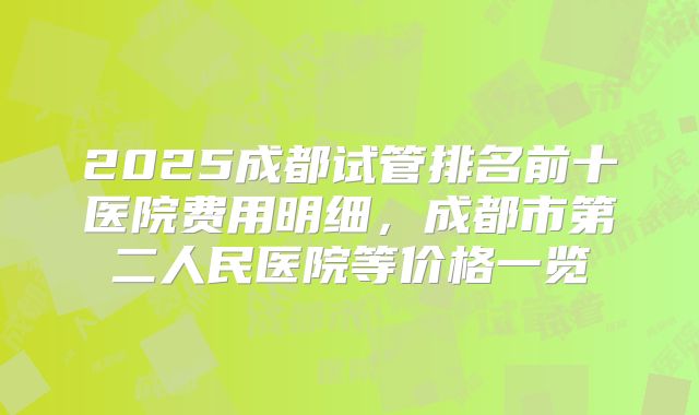 2025成都试管排名前十医院费用明细,成都市第二人民医院等价格一览