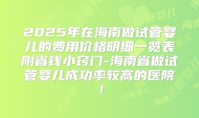 2025年在海南做试管婴儿的费用价格明细一览表附省钱小窍门-海南省做试管婴儿成功率较高的医院！