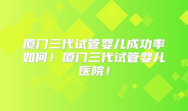 厦门三代试管婴儿成功率如何！厦门三代试管婴儿医院！